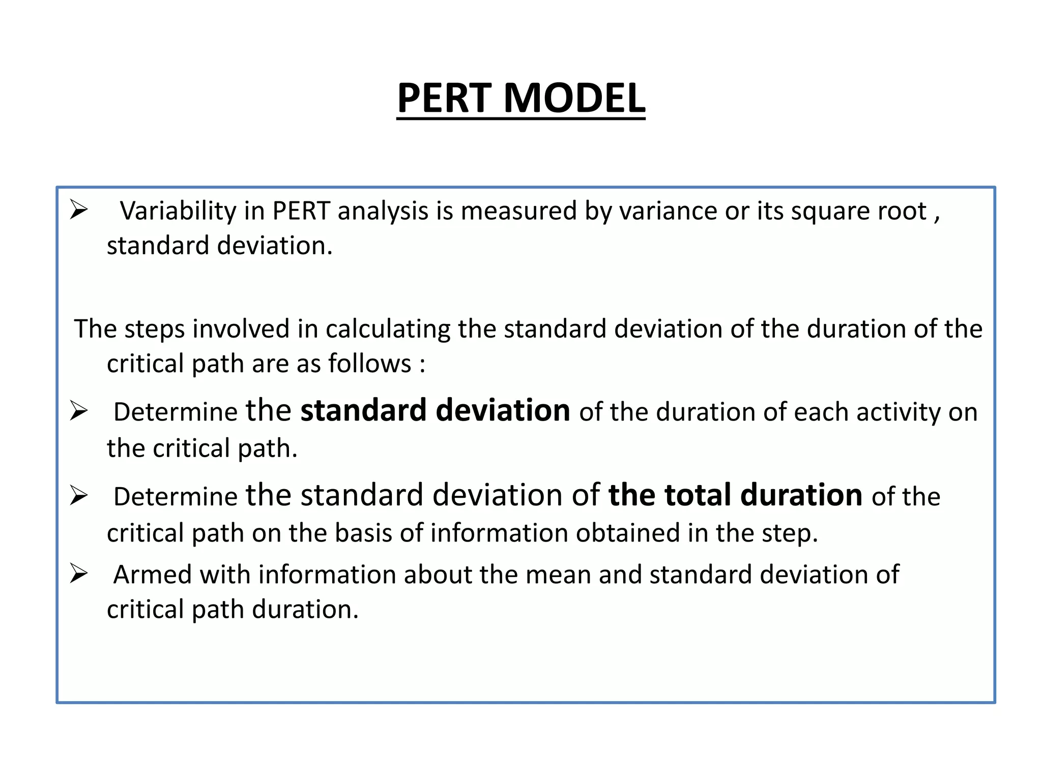 PERT MODEL
 Variability in PERT analysis is measured by variance or its square root ,
standard deviation.
The steps involved in calculating the standard deviation of the duration of the
critical path are as follows :
 Determine the standard deviation of the duration of each activity on
the critical path.
 Determine the standard deviation of the total duration of the
critical path on the basis of information obtained in the step.
 Armed with information about the mean and standard deviation of
critical path duration.
 