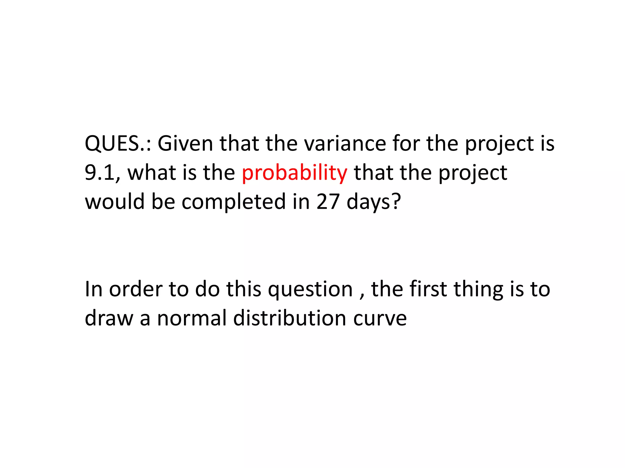 QUES.: Given that the variance for the project is
9.1, what is the probability that the project
would be completed in 27 days?
In order to do this question , the first thing is to
draw a normal distribution curve
 