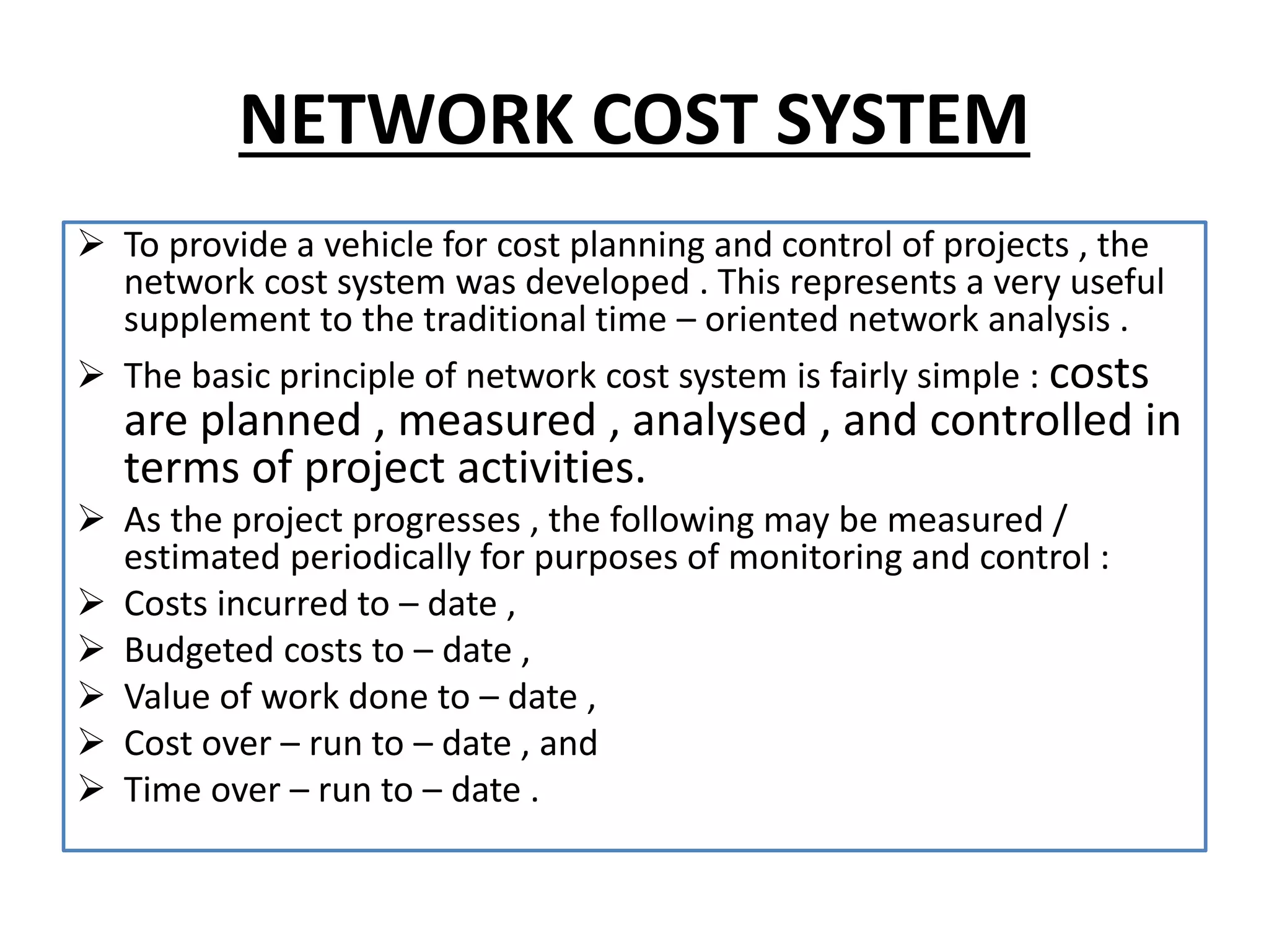 NETWORK COST SYSTEM
 To provide a vehicle for cost planning and control of projects , the
network cost system was developed . This represents a very useful
supplement to the traditional time – oriented network analysis .
 The basic principle of network cost system is fairly simple : costs
are planned , measured , analysed , and controlled in
terms of project activities.
 As the project progresses , the following may be measured /
estimated periodically for purposes of monitoring and control :
 Costs incurred to – date ,
 Budgeted costs to – date ,
 Value of work done to – date ,
 Cost over – run to – date , and
 Time over – run to – date .
 
