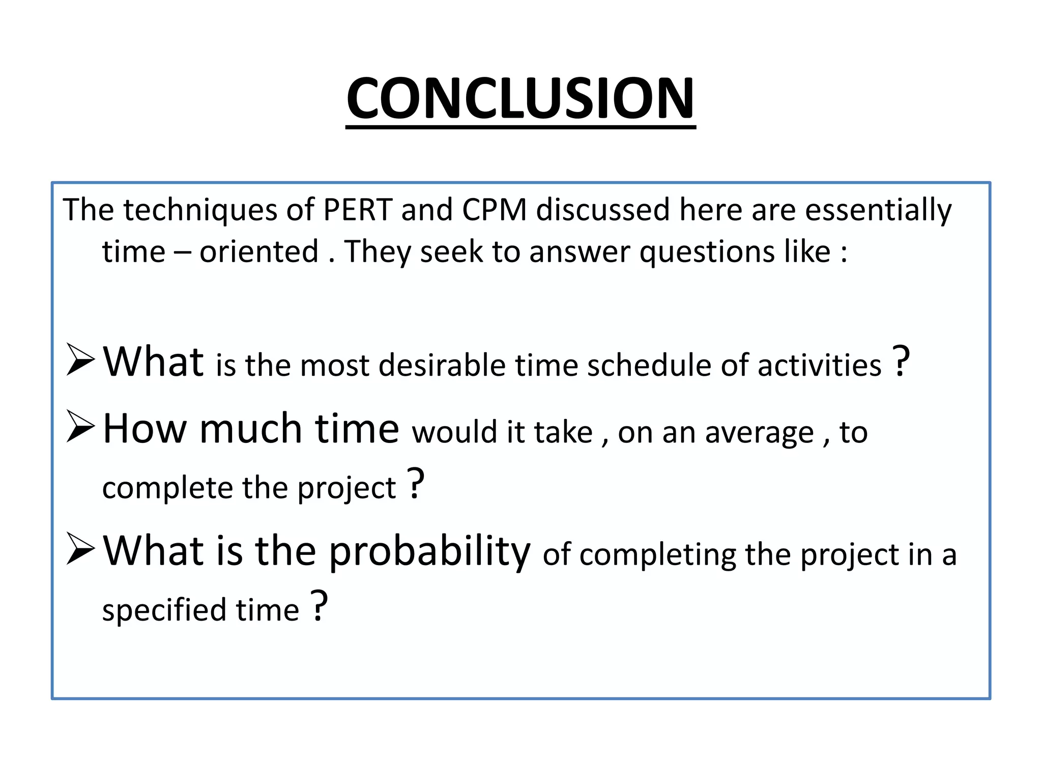 CONCLUSION
The techniques of PERT and CPM discussed here are essentially
time – oriented . They seek to answer questions like :
What is the most desirable time schedule of activities ?
How much time would it take , on an average , to
complete the project ?
What is the probability of completing the project in a
specified time ?
 