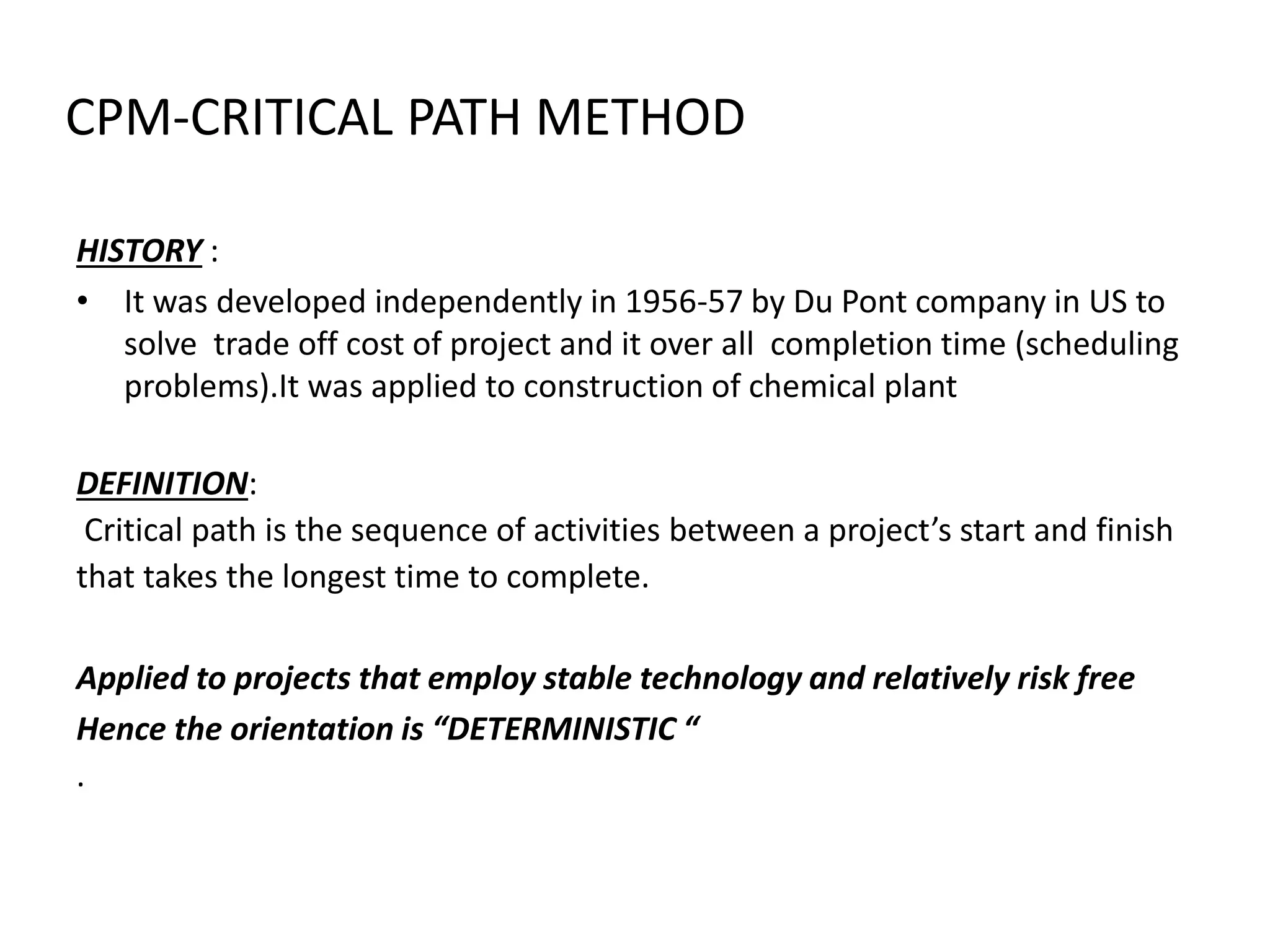 CPM-CRITICAL PATH METHOD
HISTORY :
• It was developed independently in 1956-57 by Du Pont company in US to
solve trade off cost of project and it over all completion time (scheduling
problems).It was applied to construction of chemical plant
DEFINITION:
Critical path is the sequence of activities between a project’s start and finish
that takes the longest time to complete.
Applied to projects that employ stable technology and relatively risk free
Hence the orientation is “DETERMINISTIC “
.
 