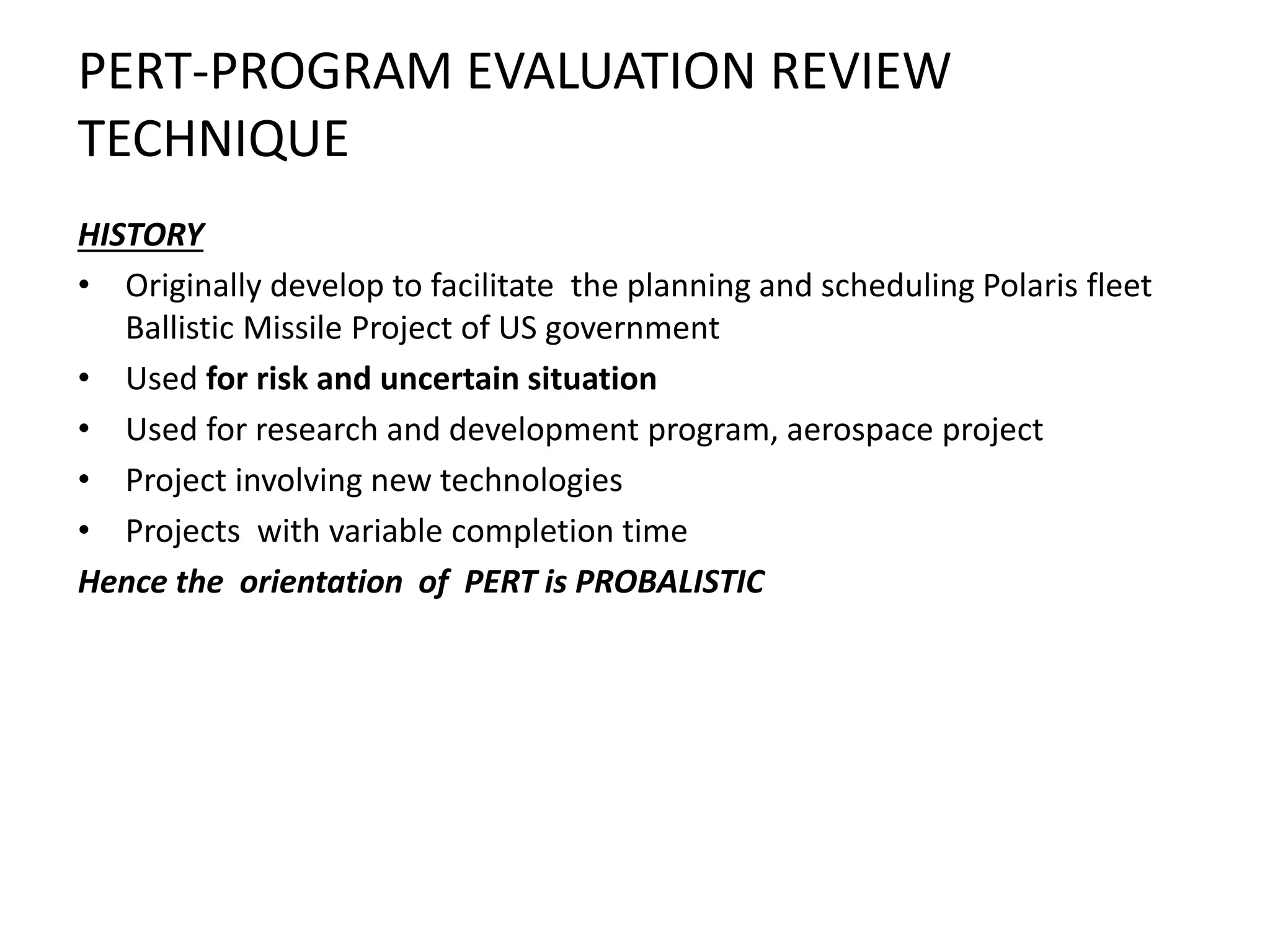 PERT-PROGRAM EVALUATION REVIEW
TECHNIQUE
HISTORY
• Originally develop to facilitate the planning and scheduling Polaris fleet
Ballistic Missile Project of US government
• Used for risk and uncertain situation
• Used for research and development program, aerospace project
• Project involving new technologies
• Projects with variable completion time
Hence the orientation of PERT is PROBALISTIC
 