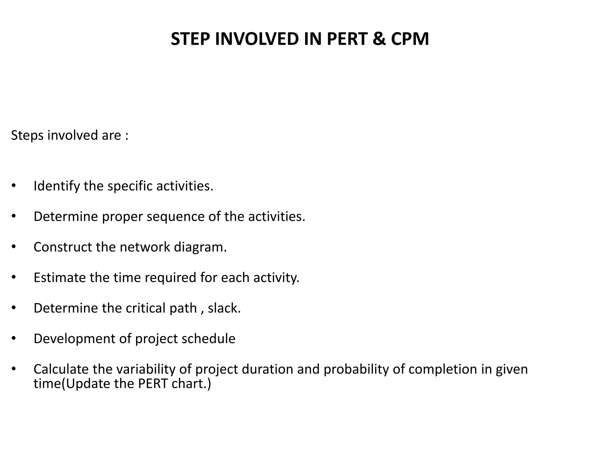 STEP INVOLVED IN PERT & CPM
Steps involved are :
• Identify the specific activities.
• Determine proper sequence of the activities.
• Construct the network diagram.
• Estimate the time required for each activity.
• Determine the critical path , slack.
• Development of project schedule
• Calculate the variability of project duration and probability of completion in given
time(Update the PERT chart.)
 