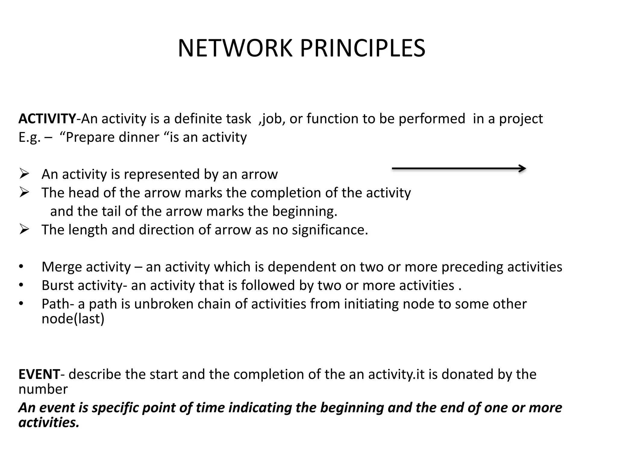 NETWORK PRINCIPLES
ACTIVITY-An activity is a definite task ,job, or function to be performed in a project
E.g. – “Prepare dinner “is an activity
 An activity is represented by an arrow
 The head of the arrow marks the completion of the activity
and the tail of the arrow marks the beginning.
 The length and direction of arrow as no significance.
• Merge activity – an activity which is dependent on two or more preceding activities
• Burst activity- an activity that is followed by two or more activities .
• Path- a path is unbroken chain of activities from initiating node to some other
node(last)
EVENT- describe the start and the completion of the an activity.it is donated by the
number
An event is specific point of time indicating the beginning and the end of one or more
activities.
 