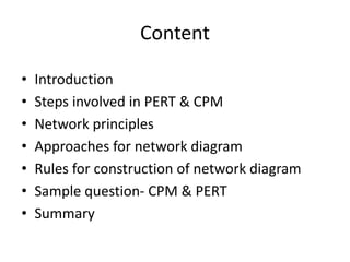 Content
• Introduction
• Steps involved in PERT & CPM
• Network principles
• Approaches for network diagram
• Rules for construction of network diagram
• Sample question- CPM & PERT
• Summary
 