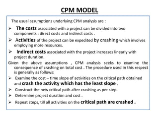 CPM MODEL
The usual assumptions underlying CPM analysis are :
 The costs associated with a project can be divided into two
components : direct costs and indirect costs .
 Activities of the project can be expedited by crashing which involves
employing more resources.
 Indirect costs associated with the project increases linearly with
project duration.
Given the above assumptions , CPM analysis seeks to examine the
consequence of crashing on total cost . The procedure used in this respect
is generally as follows:
 Examine the cost – time slope of activities on the critical path obtained
and crash the activity which has the least slope .
 Construct the new critical path after crashing as per step.
 Determine project duration and cost .
 Repeat steps, till all activities on the critical path are crashed .
 