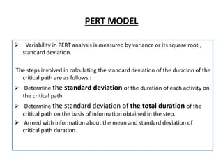 PERT MODEL
 Variability in PERT analysis is measured by variance or its square root ,
standard deviation.
The steps involved in calculating the standard deviation of the duration of the
critical path are as follows :
 Determine the standard deviation of the duration of each activity on
the critical path.
 Determine the standard deviation of the total duration of the
critical path on the basis of information obtained in the step.
 Armed with information about the mean and standard deviation of
critical path duration.
 