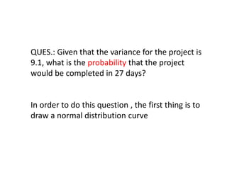 QUES.: Given that the variance for the project is
9.1, what is the probability that the project
would be completed in 27 days?
In order to do this question , the first thing is to
draw a normal distribution curve
 