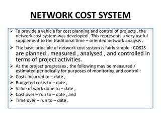 NETWORK COST SYSTEM
 To provide a vehicle for cost planning and control of projects , the
network cost system was developed . This represents a very useful
supplement to the traditional time – oriented network analysis .
 The basic principle of network cost system is fairly simple : costs
are planned , measured , analysed , and controlled in
terms of project activities.
 As the project progresses , the following may be measured /
estimated periodically for purposes of monitoring and control :
 Costs incurred to – date ,
 Budgeted costs to – date ,
 Value of work done to – date ,
 Cost over – run to – date , and
 Time over – run to – date .
 