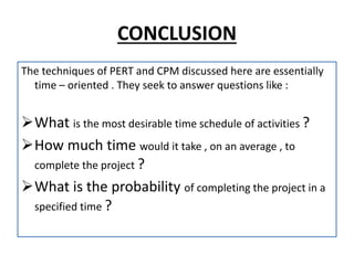 CONCLUSION
The techniques of PERT and CPM discussed here are essentially
time – oriented . They seek to answer questions like :
What is the most desirable time schedule of activities ?
How much time would it take , on an average , to
complete the project ?
What is the probability of completing the project in a
specified time ?
 