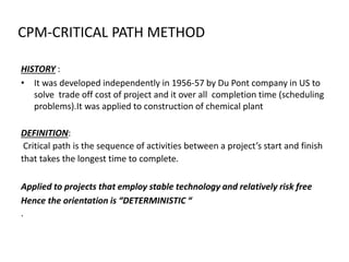 CPM-CRITICAL PATH METHOD
HISTORY :
• It was developed independently in 1956-57 by Du Pont company in US to
solve trade off cost of project and it over all completion time (scheduling
problems).It was applied to construction of chemical plant
DEFINITION:
Critical path is the sequence of activities between a project’s start and finish
that takes the longest time to complete.
Applied to projects that employ stable technology and relatively risk free
Hence the orientation is “DETERMINISTIC “
.
 