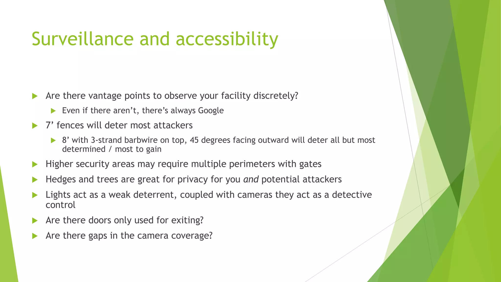 Surveillance and accessibility
 Are there vantage points to observe your facility discretely?
 Even if there aren’t, there’s always Google
 7’ fences will deter most attackers
 8’ with 3-strand barbwire on top, 45 degrees facing outward will deter all but most
determined / most to gain
 Higher security areas may require multiple perimeters with gates
 Hedges and trees are great for privacy for you and potential attackers
 Lights act as a weak deterrent, coupled with cameras they act as a detective
control
 Are there doors only used for exiting?
 Are there gaps in the camera coverage?
 