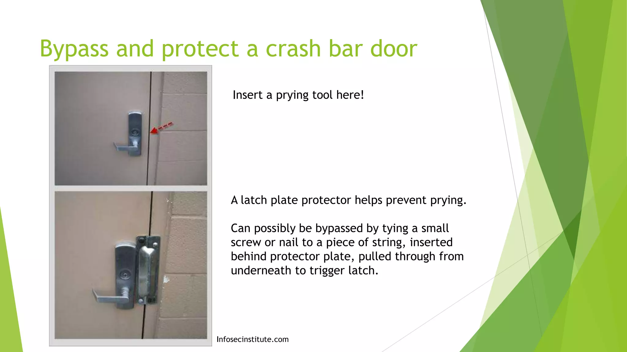 Bypass and protect a crash bar door
Insert a prying tool here!
A latch plate protector helps prevent prying.
Can possibly be bypassed by tying a small
screw or nail to a piece of string, inserted
behind protector plate, pulled through from
underneath to trigger latch.
Infosecinstitute.com
 