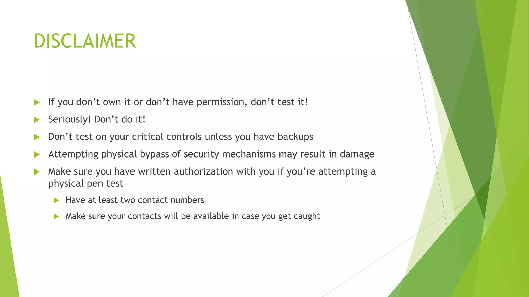 DISCLAIMER
 If you don’t own it or don’t have permission, don’t test it!
 Seriously! Don’t do it!
 Don’t test on your critical controls unless you have backups
 Attempting physical bypass of security mechanisms may result in damage
 Make sure you have written authorization with you if you’re attempting a
physical pen test
 Have at least two contact numbers
 Make sure your contacts will be available in case you get caught
 