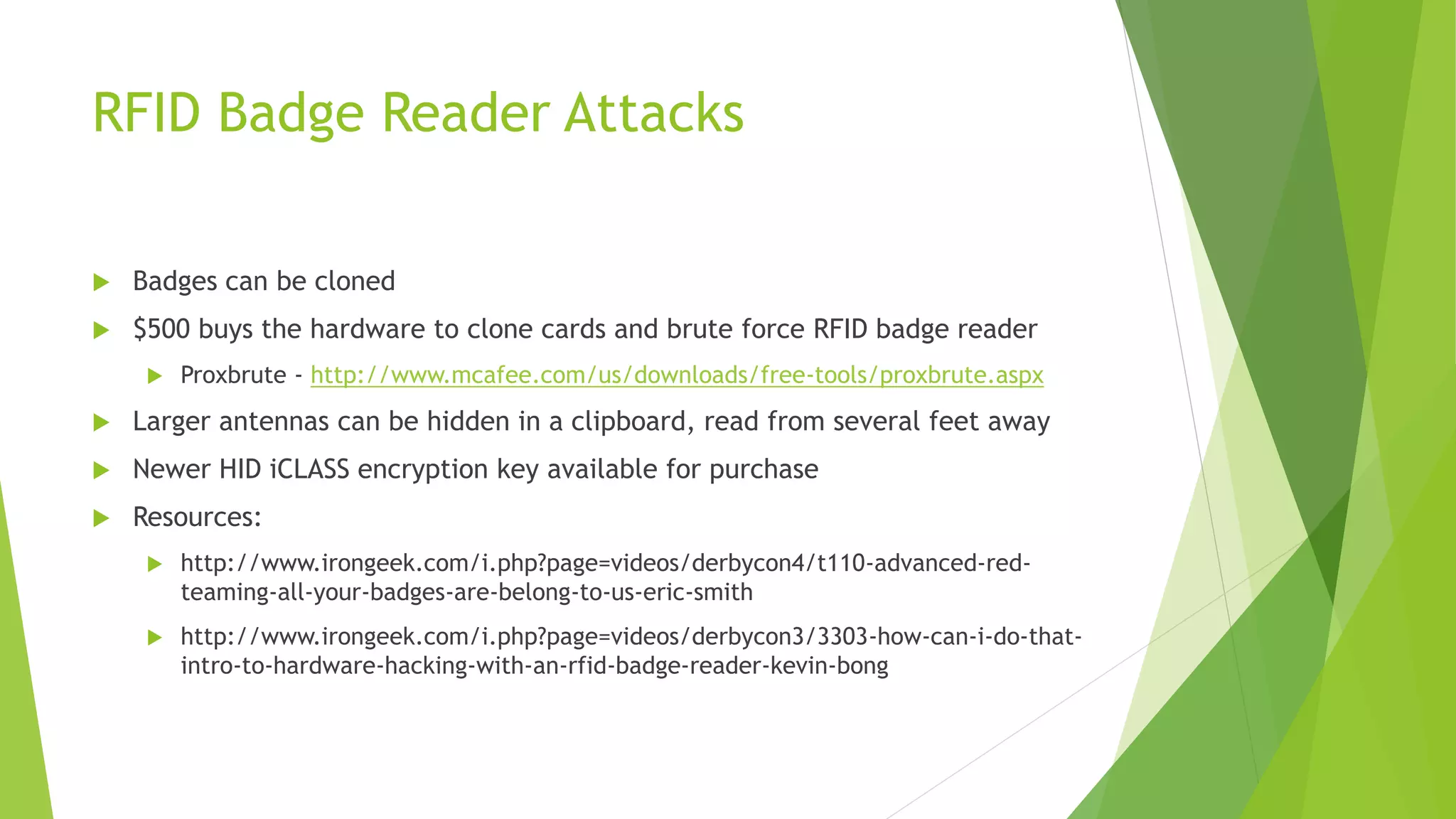RFID Badge Reader Attacks
 Badges can be cloned
 $500 buys the hardware to clone cards and brute force RFID badge reader
 Proxbrute - http://www.mcafee.com/us/downloads/free-tools/proxbrute.aspx
 Larger antennas can be hidden in a clipboard, read from several feet away
 Newer HID iCLASS encryption key available for purchase
 Resources:
 http://www.irongeek.com/i.php?page=videos/derbycon4/t110-advanced-red-
teaming-all-your-badges-are-belong-to-us-eric-smith
 http://www.irongeek.com/i.php?page=videos/derbycon3/3303-how-can-i-do-that-
intro-to-hardware-hacking-with-an-rfid-badge-reader-kevin-bong
 