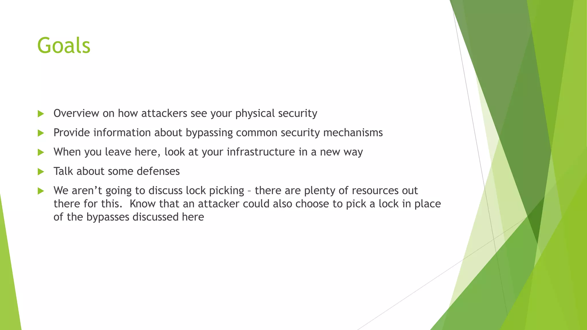 Goals
 Overview on how attackers see your physical security
 Provide information about bypassing common security mechanisms
 When you leave here, look at your infrastructure in a new way
 Talk about some defenses
 We aren’t going to discuss lock picking – there are plenty of resources out
there for this. Know that an attacker could also choose to pick a lock in place
of the bypasses discussed here
 