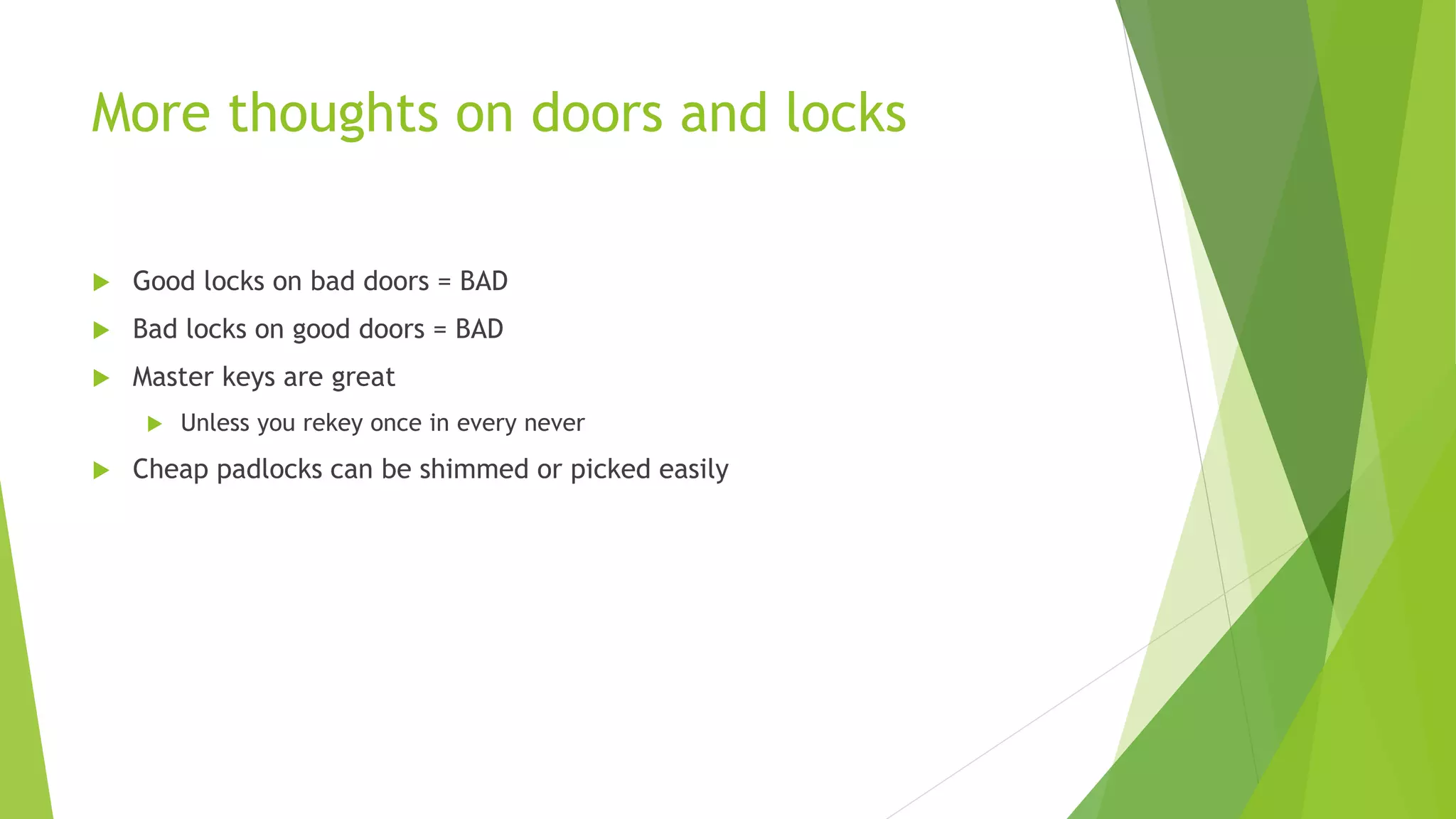 More thoughts on doors and locks
 Good locks on bad doors = BAD
 Bad locks on good doors = BAD
 Master keys are great
 Unless you rekey once in every never
 Cheap padlocks can be shimmed or picked easily
 