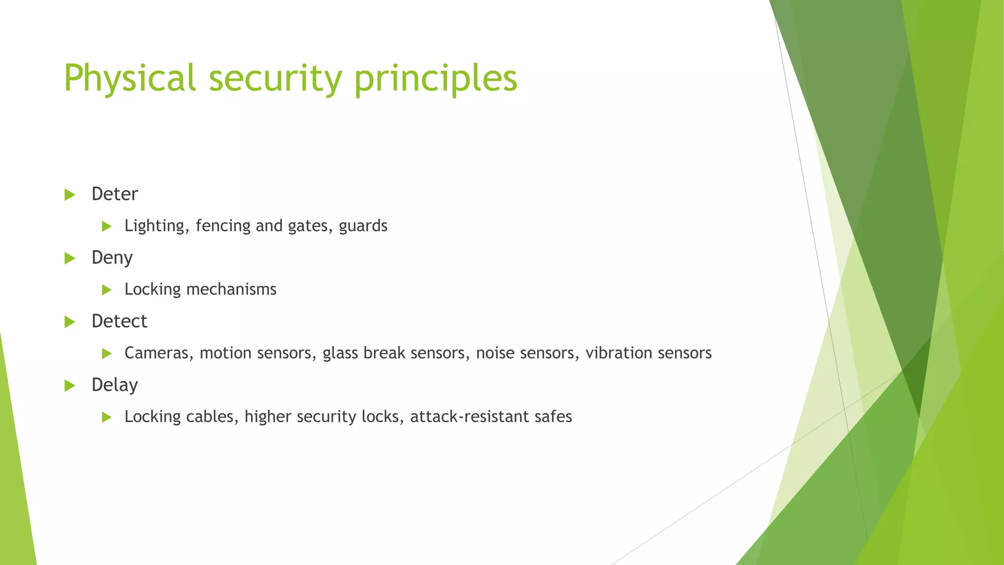 Physical security principles
 Deter
 Lighting, fencing and gates, guards
 Deny
 Locking mechanisms
 Detect
 Cameras, motion sensors, glass break sensors, noise sensors, vibration sensors
 Delay
 Locking cables, higher security locks, attack-resistant safes
 
