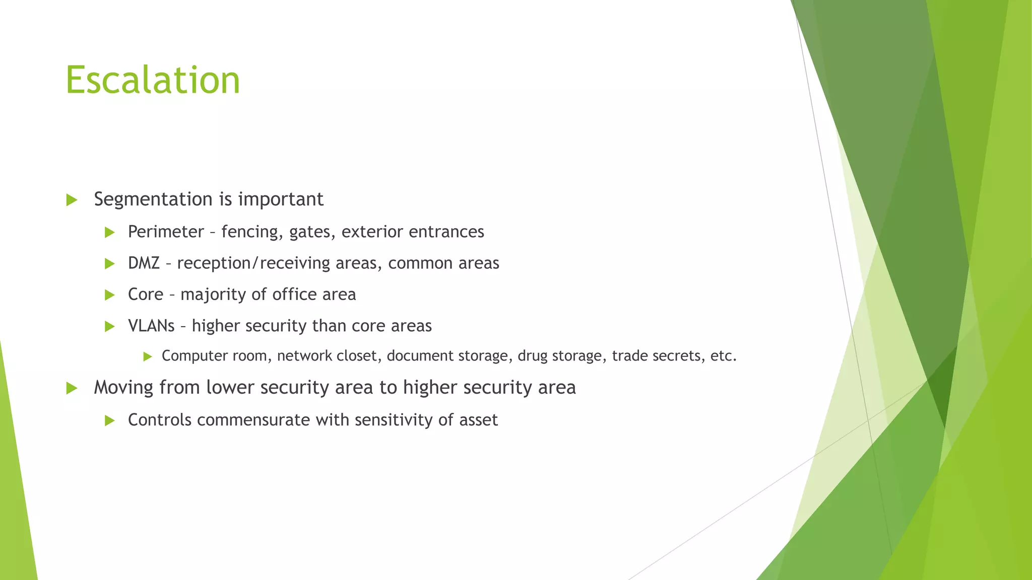 Escalation
 Segmentation is important
 Perimeter – fencing, gates, exterior entrances
 DMZ – reception/receiving areas, common areas
 Core – majority of office area
 VLANs – higher security than core areas
 Computer room, network closet, document storage, drug storage, trade secrets, etc.
 Moving from lower security area to higher security area
 Controls commensurate with sensitivity of asset
 