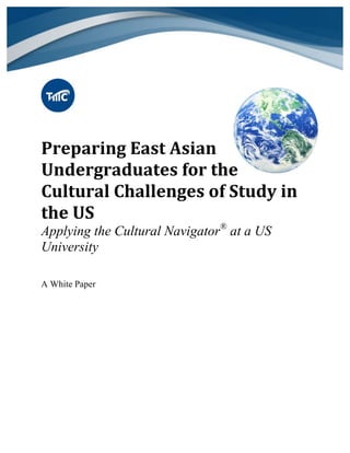  
Preparing	
  East	
  Asian	
  
Undergraduates	
  for	
  the	
  
Cultural	
  Challenges	
  of	
  Study	
  in	
  
the	
  US	
  
Applying the Cultural Navigator®
at a US
University	
  
	
  
A White Paper
 