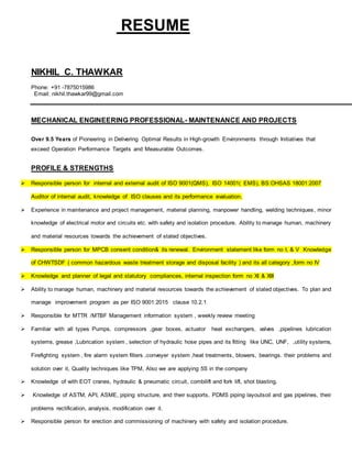 RESUME
NIKHIL C. THAWKAR
Phone: +91 -7875015986
Email: nikhil.thawkar99@gmail.com
MECHANICAL ENGINEERING PROFESSIONAL- MAINTENANCE AND PROJECTS
Over 9.5 Years of Pioneering in Delivering Optimal Results in High-growth Environments through Initiatives that
exceed Operation Performance Targets and Measurable Outcomes.
PROFILE & STRENGTHS
 Responsible person for internal and external audit of ISO 9001(QMS), ISO 14001( EMS), BS:OHSAS 18001:2007
Auditor of internal audit, knowledge of ISO clauses and its performance evaluation.
 Experience in maintenance and project management, material planning, manpower handling, welding techniques, minor
knowledge of electrical motor and circuits etc. with safety and isolation procedure. Ability to manage human, machinery
and material resources towards the achievement of stated objectives.
 Responsible person for MPCB consent condition& its renewal. Environment statement like form no I, & V Knowledge
of CHWTSDF ( common hazardous waste treatment storage and disposal facility ) and its all category ,form no IV
 Knowledge and planner of legal and statutory compliances, internal inspection form no XI & XIII
 Ability to manage human, machinery and material resources towards the achievement of stated objectives. To plan and
manage improvement program as per ISO 9001:2015 clause 10.2.1
 Responsible for MTTR /MTBF Management information system , weekly review meeting
 Familiar with all types Pumps, compressors ,gear boxes, actuator heat exchangers, valves ,pipelines lubrication
systems, grease ,Lubrication system , selection of hydraulic hose pipes and its fitting like UNC, UNF, ,utility systems,
Firefighting system , fire alarm system filters ,conveyer system ,heat treatments, blowers, bearings. their problems and
solution over it, Quality techniques like TPM, Also we are applying 5S in the company
 Knowledge of with EOT cranes, hydraulic & pneumatic circuit, combilift and fork lift, shot blasting.
 Knowledge of ASTM, API, ASME, piping structure, and their supports, PDMS piping layoutsoil and gas pipelines, their
problems rectification, analysis, modification over it.
 Responsible person for erection and commissioning of machinery with safety and isolation procedure.
 