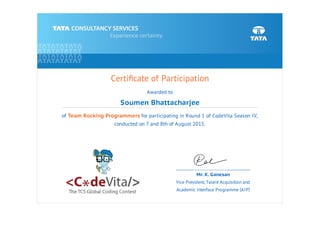Certiﬁcate of Participation
Awarded to
Soumen Bhattacharjee
of Team Rocking Programmers for participating in Round 1 of CodeVita Season IV,
conducted on 7 and 8th of August 2015.
Mr. K. Ganesan
Vice President, Talent Acquisition and
Academic Interface Programme (AIP)
 