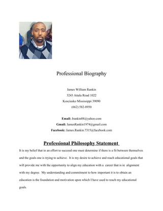 Professional Biography
James William Rankin
3243 Attala Road 1022
Kosciusko Mississippi 39090
(662) 582-8950
Email: Jrankin88@yahoo.com
Gmail: JamesRankin1974@gmail.com
Facebook: James.Rankin.7315@facebook.com
Professional Philosophy Statement
It is my belief that in an effort to succeed one must determine if there is a fit between themselves
and the goals one is trying to achieve. It is my desire to achieve and reach educational goals that
will provide me with the opportunity to align my education with a career that is in alignment
with my degree. My understanding and commitment to how important it is to obtain an
education is the foundation and motivation upon which I have used to reach my educational
goals.
 