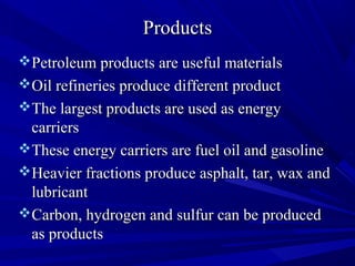 ProductsProducts
Petroleum products are useful materialsPetroleum products are useful materials
Oil refineries produce different productOil refineries produce different product
The largest products are used as energyThe largest products are used as energy
carrierscarriers
These energy carriers are fuel oil and gasolineThese energy carriers are fuel oil and gasoline
Heavier fractions produce asphalt, tar, wax andHeavier fractions produce asphalt, tar, wax and
lubricantlubricant
Carbon, hydrogen and sulfur can be producedCarbon, hydrogen and sulfur can be produced
as productsas products
 
