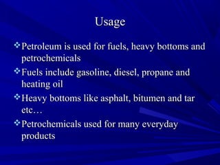 UsageUsage
Petroleum is used for fuels, heavy bottoms andPetroleum is used for fuels, heavy bottoms and
petrochemicalspetrochemicals
Fuels include gasoline, diesel, propane andFuels include gasoline, diesel, propane and
heating oilheating oil
Heavy bottoms like asphalt, bitumen and tarHeavy bottoms like asphalt, bitumen and tar
etc…etc…
Petrochemicals used for many everydayPetrochemicals used for many everyday
productsproducts
 