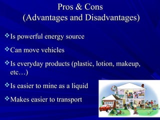 Pros & ConsPros & Cons
(Advantages and Disadvantages)(Advantages and Disadvantages)
Is powerful energy sourceIs powerful energy source
Can move vehiclesCan move vehicles
Is everyday products (plastic, lotion, makeup,Is everyday products (plastic, lotion, makeup,
etc…)etc…)
Is easier to mine as a liquidIs easier to mine as a liquid
Makes easier to transportMakes easier to transport
 