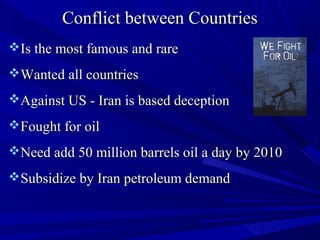 Conflict between CountriesConflict between Countries
Is the most famous and rareIs the most famous and rare
Wanted all countriesWanted all countries
Against US - Iran is based deceptionAgainst US - Iran is based deception
Fought for oilFought for oil
Need add 50 million barrels oil a day by 2010Need add 50 million barrels oil a day by 2010
Subsidize by Iran petroleum demandSubsidize by Iran petroleum demand
 