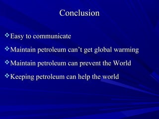 ConclusionConclusion
Easy to communicateEasy to communicate
Maintain petroleum can’t get global warmingMaintain petroleum can’t get global warming
Maintain petroleum can prevent the WorldMaintain petroleum can prevent the World
Keeping petroleum can help the worldKeeping petroleum can help the world
 