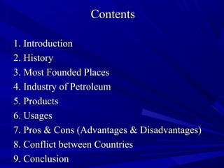 ContentsContents
1. Introduction1. Introduction
2. History2. History
3. Most Founded Places3. Most Founded Places
4. Industry of Petroleum4. Industry of Petroleum
5. Products5. Products
6. Usages6. Usages
7. Pros & Cons (Advantages & Disadvantages)7. Pros & Cons (Advantages & Disadvantages)
8. Conflict between Countries8. Conflict between Countries
9. Conclusion9. Conclusion
 