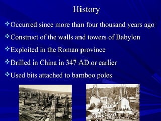 HistoryHistory
Occurred since more than four thousand years agoOccurred since more than four thousand years ago
Construct of the walls and towers of BabylonConstruct of the walls and towers of Babylon
Exploited in the Roman provinceExploited in the Roman province
Drilled in China in 347 AD or earlierDrilled in China in 347 AD or earlier
Used bits attached to bamboo polesUsed bits attached to bamboo poles
 