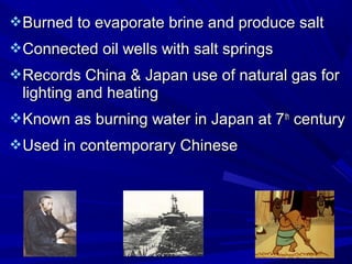 Burned to evaporate brine and produce saltBurned to evaporate brine and produce salt
Connected oil wells with salt springsConnected oil wells with salt springs
Records China & Japan use of natural gas forRecords China & Japan use of natural gas for
lighting and heatinglighting and heating
Known as burning water in Japan at 7Known as burning water in Japan at 7thth
centurycentury
Used in contemporary ChineseUsed in contemporary Chinese
 