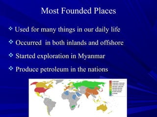 Most Founded Places
 Used for many things in our daily lifeUsed for many things in our daily life
 Occurred in both inlands and offshoreOccurred in both inlands and offshore
 Started exploration in MyanmarStarted exploration in Myanmar
 Produce petroleum in the nationsProduce petroleum in the nations
 