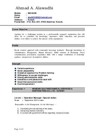 Page 1 of 4
Ahmad A. Alawadhi
Mobile : 99616205
Home :
Email : aha9616205@hotmail.com
Address : Kuwait.
Postal Add : P.O. Box 287, 47453 Alzahraa Kuwait.
Career Objective
Aspiring for a challenging position in a professionally managed organization that will
allow me to contribute my knowledge, experience, skills, education, and personal
abilities to its fullest to achieve the mission of the organization.
Profile
Result oriented approach with consistently increasing standards. Thorough knowledge of
Administration, Management, Human Resource, Public relations & Marketing. Good
communication, presentation, negotiation skills, with a unique combination of leadership
qualities, interpersonal & analytical abilities.
Strength
Varied experience
Quick adaptability
Analytical approach to Problem Solving
Willingness to accept challenges
Strong administrative skills
Industrious and pleasant to deal with
Good inter-personnel skills
Cool temperament
Experience -1 ARABIAN GULF MECHANICAL SERVICES &
CONTRACTING CO. LTD – KUWAIT
Job title :- Operation Manager / Special duties
Years :- September 2015 to date
Responsible to the Management for the followings: -
1. Overlooking the dry-docking of the boats.
2. Contacting charters & brokers.
3. In contact with government offices regarding company’s boats.
 