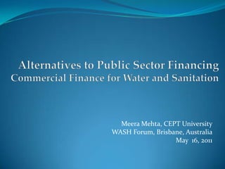 Alternatives to Public Sector Financing Commercial Finance for Water and Sanitation Meera Mehta, CEPT University WASH Forum, Brisbane, Australia May  16, 2011 
