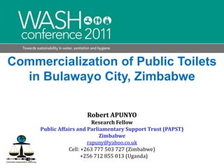 Commercialization of Public Toilets in Bulawayo City, Zimbabwe Robert APUNYO  Research Fellow  Public Affairs and Parliamentary Support Trust (PAPST) Zimbabwe rapuny@yahoo.co.uk Cell: +263 777 503 727 (Zimbabwe)    +256 712 855 013 (Uganda)   