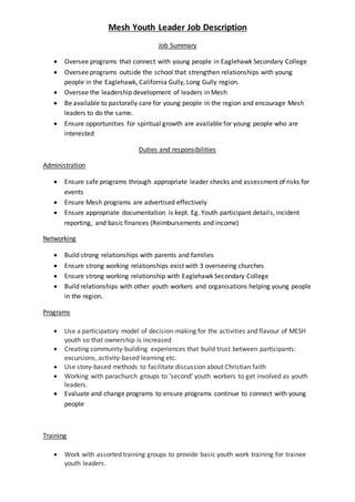 Mesh Youth Leader Job Description
Job Summary
 Oversee programs that connect with young people in Eaglehawk Secondary College
 Oversee programs outside the school that strengthen relationships with young
people in the Eaglehawk, California Gully, Long Gully region.
 Oversee the leadership development of leaders in Mesh
 Be available to pastorally care for young people in the region and encourage Mesh
leaders to do the same.
 Ensure opportunities for spiritual growth are available for young people who are
interested
Duties and responsibilities
Administration
 Ensure safe programs through appropriate leader checks and assessment of risks for
events
 Ensure Mesh programs are advertised effectively
 Ensure appropriate documentation is kept. Eg. Youth participant details, incident
reporting, and basic finances (Reimbursements and income)
Networking
 Build strong relationships with parents and families
 Ensure strong working relationships exist with 3 overseeing churches
 Ensure strong working relationship with Eaglehawk Secondary College
 Build relationships with other youth workers and organisations helping young people
in the region.
Programs
 Use a participatory model of decision-making for the activities and flavour of MESH
youth so that ownership is increased
 Creating community-building experiences that build trust between participants:
excursions, activity-based learning etc.
 Use story-based methods to facilitate discussion about Christian faith
 Working with parachurch groups to 'second' youth workers to get involved as youth
leaders.
 Evaluate and change programs to ensure programs continue to connect with young
people
Training
 Work with assorted training groups to provide basic youth work training for trainee
youth leaders.
 