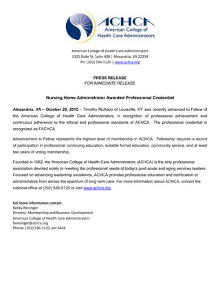 American College of Health Care Administrators
1321 Duke St, Suite 400 | Alexandria, VA 22314
Ph: (202) 536-5120 | www.achca.org
PRESS RELEASE
FOR IMMEDIATE RELEASE
Nursing Home Administrator Awarded Professional Credential
Alexandria, VA – October 29, 2015 – Timothy McAdoo of Louisville, KY was recently advanced to Fellow of
the American College of Health Care Administrators, in recognition of professional achievement and
continuous adherence to the ethical and professional standards of ACHCA. The professional credential is
recognized as FACHCA.
Advancement to Fellow represents the highest level of membership in ACHCA. Fellowship requires a record
of participation in professional continuing education, suitable formal education, community service, and at least
two years of voting membership.
Founded in 1962, the American College of Health Care Administrators (ACHCA) is the only professional
association devoted solely to meeting the professional needs of today’s post-acute and aging services leaders.
Focused on advancing leadership excellence, ACHCA provides professional education and certification to
administrators from across the spectrum of long term care. For more information about ACHCA, contact the
national office at (202) 536-5120 or visit www.achca.org.
For more information contact:
Becky Reisinger
Director, Membership and Business Development
American College of Health Care Administrators
breisinger@achca.org
Phone: (202) 536-5120, ext 6446
 