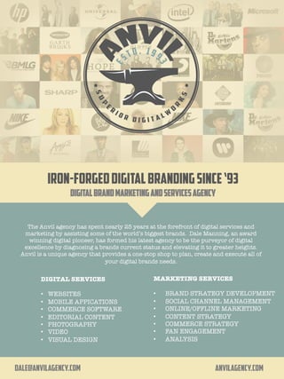 IRON-FORGEDDIGITALBRANDINGSINCE‘93
DIGITALBRANDMARKETINGandSERVICESAGENCY
	
The Anvil agency has spent nearly 25 years at the forefront of digital services and
marketing by assisting some of the world’s biggest brands. Dale Manning, an award
winning digital pioneer, has formed his latest agency to be the purveyor of digital
excellence by diagnosing a brands current status and elevating it to greater heights.
Anvil is a unique agency that provides a one-stop shop to plan, create and execute all of
your digital brands needs.
!

 DIGITAL SERVICES

•  WEBSITES 
•  MOBILE APPICATIONS
•  COMMERCE SOFTWARE
•  EDITORIAL CONTENT
•  PHOTOGRAPHY
•  VIDEO 
•  VISUAL DESIGN
MARKETING SERVICES

•  BRAND STRATEGY DEVELOPMENT
•  SOCIAL CHANNEL MANAGEMENT
•  ONLINE/OFFLINE MARKETING
•  CONTENT STRATEGY
•  COMMERCE STRATEGY
•  FAN ENGAGEMENT 
•  ANALYSIS
"

dale@anvilagency.com AnvilAgency.com
 