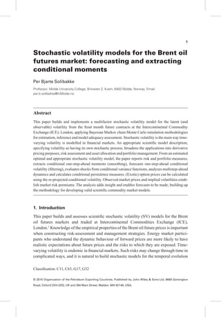 Stochastic volatility models for the Brent oil
futures market: forecasting and extracting
conditional moments
Per Bjarte Solibakke
Professor, Molde University College, Britveien 2, Kvam, 6402 Molde, Norway. Email:
per.b.solibakke@hiMolde.no
Abstract
This paper builds and implements a multifactor stochastic volatility model for the latent (and
observable) volatility from the front month future contracts at the Intercontinental Commodity
Exchange (ICE), London, applying Bayesian Markov chain Monte Carlo simulation methodologies
for estimation, inference and model adequacy assessment. Stochastic volatility is the main way time-
varying volatility is modelled in ﬁnancial markets. An appropriate scientiﬁc model description,
specifying volatility as having its own stochastic process, broadens the applications into derivative
pricing purposes, risk assessment and asset allocation and portfolio management. From an estimated
optimal and appropriate stochastic volatility model, the paper reports risk and portfolio measures,
extracts conditional one-step-ahead moments (smoothing), forecasts one-step-ahead conditional
volatility (ﬁltering), evaluates shocks from conditional variance functions, analyses multistep-ahead
dynamics and calculates conditional persistence measures. (Exotic) option prices can be calculated
using the re-projected conditional volatility. Observed market prices and implied volatilities estab-
lish market risk premiums. The analysis adds insight and enables forecasts to be made, building up
the methodology for developing valid scientiﬁc commodity market models.
1. Introduction
This paper builds and assesses scientiﬁc stochastic volatility (SV) models for the Brent
oil futures markets and traded at Intercontinental Commodities Exchange (ICE),
London.1
Knowledge of the empirical properties of the Brent oil future prices is important
when constructing risk-assessment and management strategies. Energy market partici-
pants who understand the dynamic behaviour of forward prices are more likely to have
realistic expectations about future prices and the risks to which they are exposed. Time-
varying volatility is endemic in ﬁnancial markets. Such risks may change through time in
complicated ways, and it is natural to build stochastic models for the temporal evolution
Classiﬁcation: C11, C63, G17, G32
1
© 2015 Organization of the Petroleum Exporting Countries. Published by John Wiley & Sons Ltd, 9600 Garsington
Road, Oxford OX4 2DQ, UK and 350 Main Street, Malden, MA 02148, USA.
 