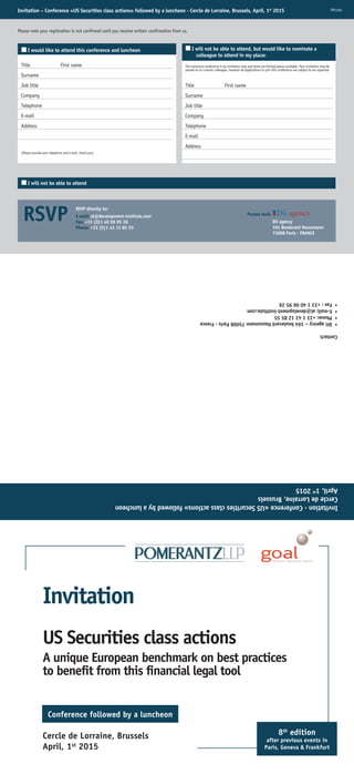 Invitation – Conference «US Securities class actions» followed by a luncheon - Cercle de Lorraine, Brussels, April, 1st
2015
Please note your registration is not confirmed until you receive written confirmation from us.
¢I would like to attend this conference and luncheon
Title First name
Surname
Job title
Company
Telephone
E-mail
Address
(Please provide your telephone and e-mail, thank you)
¢I will not be able to attend, but would like to nominate a
colleague to attend in my place:
This exclusive conference is by invitation only and there are limited places available. Your invitation may be
passed on to a senior colleague, however all applications to join this conference are subject to our approval.
TPO1504
Title First name
Surname
Job title
Company
Telephone
E-mail
Address
¢I will not be able to attend
RSVP RSVP directly to:
E-mail: al@development-institute.com
Fax: +33 (0)1 40 06 95 26
Phone: +33 (0)1 43 12 85 55
Posted mail:
Dii agency
164 Boulevard Haussmann
75008 Paris - FRANCE
Invitation-Conference«USSecuritiesclassactions»followedbyaluncheon
CercledeLorraine,Brussels
April,1st
2015
Contact:
•Diiagency–164boulevardHaussmann75008Paris-France
•Phone:+33143128555
•E-mail:al@development-institute.com
•Fax:+33140069526
US Securities class actions
A unique European benchmark on best practices
to beneﬁt from this ﬁnancial legal tool
Invitation
Conference followed by a luncheon
8th
edition
after previous events in
Paris, Geneva & Frankfurt
Cercle de Lorraine, Brussels
April, 1st
2015
 