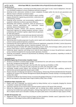 Jun’72 – Jan’76 Ashok Paper Mills Ltd., Assam & Bihar Unit as Project & Construction Engineer
Key Result Areas:
 Developing project baselines; monitoring & controlling projects with respect to cost, resource deployment, time over-
runs and quality compliance to ensure satisfactory execution of projects
 Anchoring on-site construction activities to ensure completion of project within the time & cost parameters and
effective resource utilization to maximize output
 Overseeing the preparation of monthly progress reports entailing
progress & details for engineering, procurement, construction and
commissioning activities
 Analyzing various processes and recommending modifications &
equipment calibrations to enhance operational efficiency
 Networking with architects, consultants, clients & contractors to
ascertain technical specifications and construction related
essentials, based on the prevalent rules
 Maintaining excellent relations with Statutory Authorities /
Government Agencies for availing mandatory sanctions / license;
coordinating with consultant engineer, departments & supervisors
for daily work progress
 Ensuring that theprojects areexecuted as per planned construction
standards and customer requirements are met within the given
delivery schedule
 Maintaining daily & weekly progressive & quality control reports and recording them properly as a part of Document
control in various quality & inspections procedures
 Coordinating with external agencies for techno-commercial negotiations, preparation of tender / contract documents,
cost estimates, including billing, variation / deviation proposals, claims, etc.
 Performing inspection of welds, NDT, weld repair of piping, pressure vessels, heat exchangers, boilers, pressure & non
pressure tanks, heaters, reactors, equipment in fabrication & welding line
 Conducting regular inspection and testing trial of static & rotary equipment to ensure the performance capacity of
various machines & equipment for ensuring smooth operations / functions
 Preparing cost proposals, contracts & documentation by following company’s procedures; responding to tenders &
requests in a timely manner
Accomplishments:
At ENCON (Engineering & Construction), Guwahati, Assam:
 Served as a consultant to study & analyze problem and submitted the same with various immediate measures to take
by the then management during Feb’90 – Apr’90
 Steered efforts in increasing in the asset more than 20% after squaring up all liabilities in 1992
 Essayed a stellar role in increasing the order and growth up to 45%, with 12% profit in 1994
 Successfully handled various projects and increased the growth up to 70% with major workforce, technical &
administrative personnel good tools & plant assets in 2005
 Played a vitalrole in introducing more domains in HR Consultancy, Outsourcing of Technical & Administrative Personnel,
Academics & Training in EHS, Disaster Management & Quality Management; thereby resulting in increasing growth by
another 8% in 2014
 Completed the difficult Geo-Technical Survey to ascertain the geological behaviour of rocks at the dam axis of both the
bank of river Subansiri at the Hydro Power Project of NHPC (a CPSU, Govt. of India)
At Hindustan Paper Corporation Ltd.:
 Played a key role in improving raw material quality by taking initiatives such as marginally changing the chemical
composition in power plant & boilers materials.
 Supervised inspection of raw material which improved product quality by 15% against 10% previously
 Steered the implementation of quality initiatives such as creating more quality awareness & steady operation
monitoring that instilled basic quality philosophies of doing things right the first time, thereby resulting in reduction of
9% in company rework cost in the boilers including the captive power plants in three different Paper projects of HPCL
At Indian Oil Corporation Ltd.:
 Bagged the Safety, Safe & Critical Structural Design and Best Completion Schedule award / appreciation from the
management of Numaligarh Refinery (BPCL) & Digboi Refinery (IOCL)
 