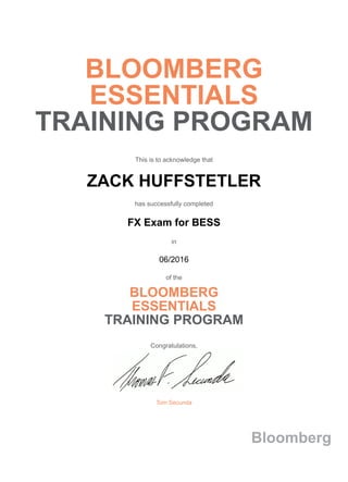 BLOOMBERG
ESSENTIALS
TRAINING PROGRAM
This is to acknowledge that
ZACK HUFFSTETLER
has successfully completed
FX Exam for BESS
in
06/2016
of the
BLOOMBERG
ESSENTIALS
TRAINING PROGRAM
Congratulations,
Tom Secunda
Bloomberg
 