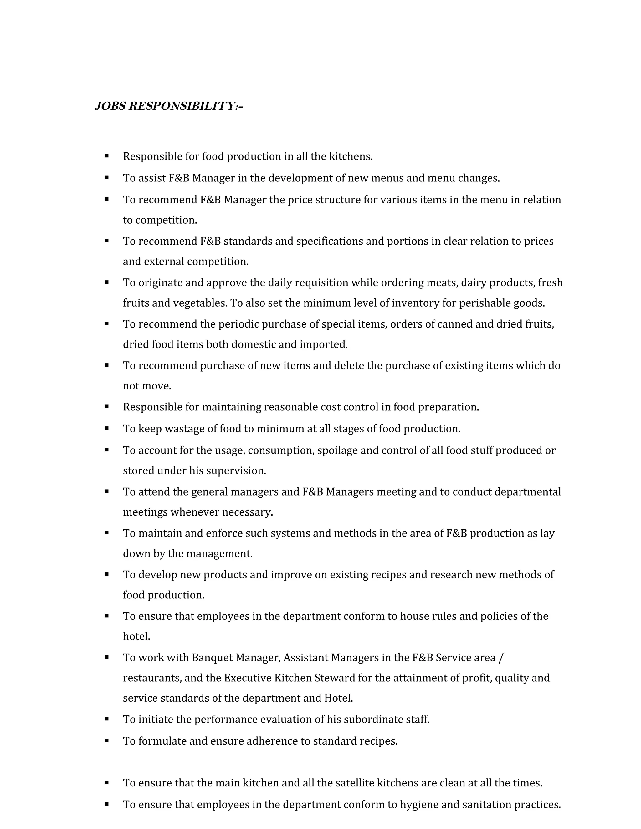 JOBS RESPONSIBILITY:-
 Responsible for food production in all the kitchens.
 To assist F&B Manager in the development of new menus and menu changes.
 To recommend F&B Manager the price structure for various items in the menu in relation
to competition.
 To recommend F&B standards and specifications and portions in clear relation to prices
and external competition.
 To originate and approve the daily requisition while ordering meats, dairy products, fresh
fruits and vegetables. To also set the minimum level of inventory for perishable goods.
 To recommend the periodic purchase of special items, orders of canned and dried fruits,
dried food items both domestic and imported.
 To recommend purchase of new items and delete the purchase of existing items which do
not move.
 Responsible for maintaining reasonable cost control in food preparation.
 To keep wastage of food to minimum at all stages of food production.
 To account for the usage, consumption, spoilage and control of all food stuff produced or
stored under his supervision.
 To attend the general managers and F&B Managers meeting and to conduct departmental
meetings whenever necessary.
 To maintain and enforce such systems and methods in the area of F&B production as lay
down by the management.
 To develop new products and improve on existing recipes and research new methods of
food production.
 To ensure that employees in the department conform to house rules and policies of the
hotel.
 To work with Banquet Manager, Assistant Managers in the F&B Service area /
restaurants, and the Executive Kitchen Steward for the attainment of profit, quality and
service standards of the department and Hotel.
 To initiate the performance evaluation of his subordinate staff.
 To formulate and ensure adherence to standard recipes.
 To ensure that the main kitchen and all the satellite kitchens are clean at all the times.
 To ensure that employees in the department conform to hygiene and sanitation practices.
 