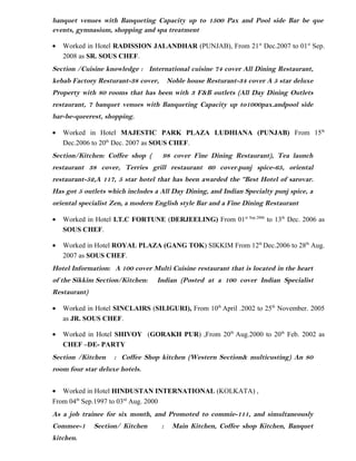 banquet venues with Banqueting Capacity up to 1500 Pax and Pool side Bar be que
events, gymnasium, shopping and spa treatment
• Worked in Hotel RADISSION JALANDHAR (PUNJAB), From 21st
Dec.2007 to 01st
Sep.
2008 as SR. SOUS CHEF.
Section /Cuisine knowledge : International cuisine 74 cover All Dining Restaurant,
kebab Factory Resturant-38 cover, Noble house Resturant-34 cover A 5 star deluxe
Property with 80 rooms that has been with 3 F&B outlets (All Day Dining Outlets
restaurant, 7 banquet venues with Banqueting Capacity up to1000pax.andpool side
bar-be-queerest, shopping.
• Worked in Hotel MAJESTIC PARK PLAZA LUDHIANA (PUNJAB) From 15th
Dec.2006 to 20th
Dec. 2007 as SOUS CHEF.
Section/Kitchen: Coffee shop ( 98 cover Fine Dining Restaurant), Tea launch
restaurant 38 cover, Terries grill restaurant 60 cover.punj spice-65, oriental
restaurant-52,A 117, 5 star hotel that has been awarded the “Best Hotel of sarovar.
Has got 5 outlets which includes a All Day Dining, and Indian Specialty punj spice, a
oriental specialist Zen, a modern English style Bar and a Fine Dining Restaurant
• Worked in Hotel I.T.C FORTUNE (DERJEELING) From 01st Sep.2006
to 13th
Dec. 2006 as
SOUS CHEF.
• Worked in Hotel ROYAL PLAZA (GANG TOK) SIKKIM From 12th
Dec.2006 to 28th
Aug.
2007 as SOUS CHEF.
Hotel Information: A 100 cover Multi Cuisine restaurant that is located in the heart
of the Sikkim Section/Kitchen: Indian (Posted at a 100 cover Indian Specialist
Restaurant)
• Worked in Hotel SINCLAIRS (SILIGURI), From 10th
April .2002 to 25th
November. 2005
as JR. SOUS CHEF.
• Worked in Hotel SHIVOY (GORAKH PUR) ,From 20th
Aug.2000 to 20th
Feb. 2002 as
CHEF –DE- PARTY
Section /Kitchen : Coffee Shop kitchen (Western Section& multicusting) An 80
room four star deluxe hotels.
• Worked in Hotel HINDUSTAN INTERNATIONAL (KOLKATA) ,
From 04th
Sep.1997 to 03rd
Aug. 2000
As a job trainee for six month, and Promoted to commie-111, and simultaneously
Commee-1 Section/ Kitchen : Main Kitchen, Coffee shop Kitchen, Banquet
kitchen.
 