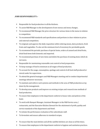 JOBS RESPONSIBILITY:-
 Responsible for food production in all the kitchens.
 To assist F&B Manager in the development of new menus and menu changes.
 To recommend F&B Manager the price structure for various items in the menu in relation
to competition.
 To recommend F&B standards and specifications and portions in clear relation to prices
and external competition.
 To originate and approve the daily requisition while ordering meats, dairy products, fresh
fruits and vegetables. To also set the minimum level of inventory for perishable goods.
 To recommend the periodic purchase of special items, orders of canned and dried fruits,
dried food items both domestic and imported.
 To recommend purchase of new items and delete the purchase of existing items which do
not move.
 Responsible for maintaining reasonable cost control in food preparation.
 To keep wastage of food to minimum at all stages of food production.
 To account for the usage, consumption, spoilage and control of all food stuff produced or
stored under his supervision.
 To attend the general managers and F&B Managers meeting and to conduct departmental
meetings whenever necessary.
 To maintain and enforce such systems and methods in the area of F&B production as lay
down by the management.
 To develop new products and improve on existing recipes and research new methods of
food production.
 To ensure that employees in the department conform to house rules and policies of the
hotel.
 To work with Banquet Manager, Assistant Managers in the F&B Service area /
restaurants, and the Executive Kitchen Steward for the attainment of profit, quality and
service standards of the department and Hotel.
 To initiate the performance evaluation of his subordinate staff.
 To formulate and ensure adherence to standard recipes.
 To ensure that the main kitchen and all the satellite kitchens are clean at all the times.
 To ensure that employees in the department conform to hygiene and sanitation practices.
 