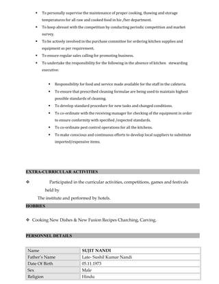  To personally supervise the maintenance of proper cooking, thawing and storage
temperatures for all raw and cooked food in his /her department.
 To keep abreast with the competition by conducting periodic competition and market
survey.
 To be actively involved in the purchase committee for ordering kitchen supplies and
equipment as per requirement.
 To ensure regular sales calling for promoting business.
 To undertake the responsibility for the following in the absence of kitchen stewarding
executive:
 Responsibility for food and service made available for the staff in the cafeteria.
 To ensure that prescribed cleaning formulae are being used to maintain highest
possible standards of cleaning.
 To develop standard procedure for new tasks and changed conditions.
 To co-ordinate with the receiving manager for checking of the equipment in order
to ensure conformity with specified /expected standards.
 To co-ordinate pest control operations for all the kitchens.
 To make conscious and continuous efforts to develop local suppliers to substitute
imported/expensive items.
EXTRA-CURRICULAR ACTIVITIES
 Participated in the curricular activities, competitions, games and festivals
held by
The institute and performed by hotels.
HOBBIES
 Cooking New Dishes & New Fusion Recipes Charching, Carving.
PERSONNEL DETAILS
Name SUJIT NANDI
Father’s Name Late- Sushil Kumar Nandi
Date Of Birth 05.11.1973
Sex Male
Religion Hindu
 